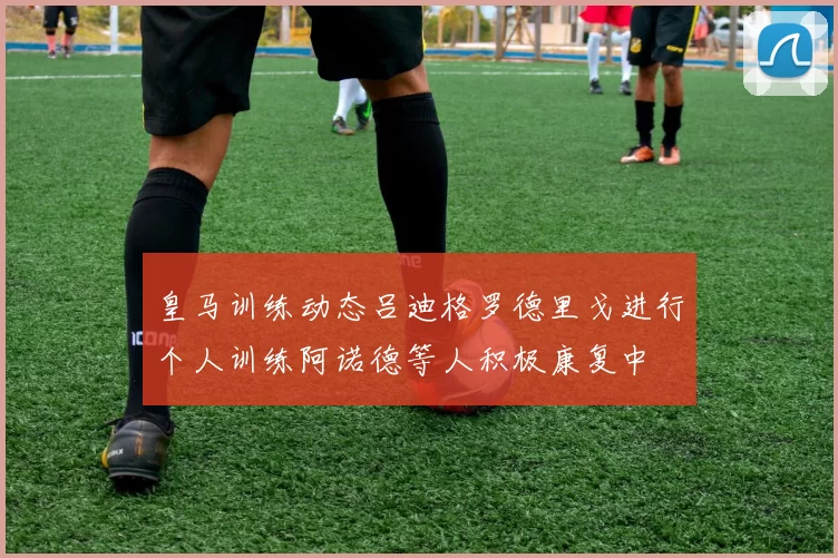 皇马训练动态吕迪格罗德里戈进行个人训练阿诺德等人积极康复中