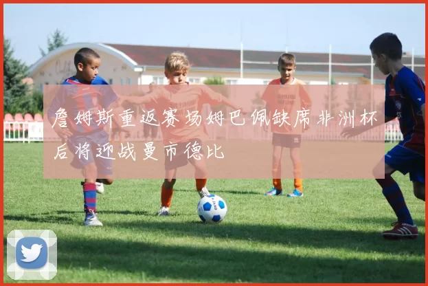 詹姆斯重返赛场姆巴佩缺席非洲杯后将迎战曼市德比