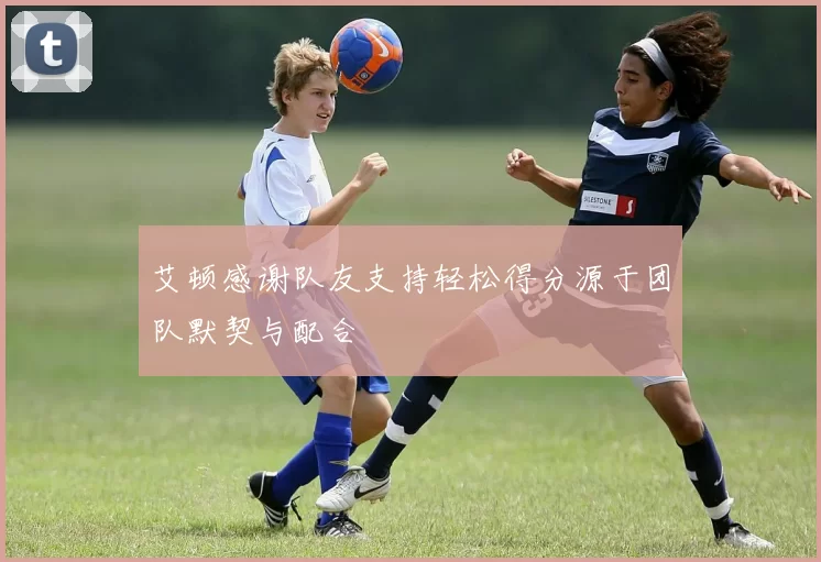 艾顿感谢队友支持轻松得分源于团队默契与配合