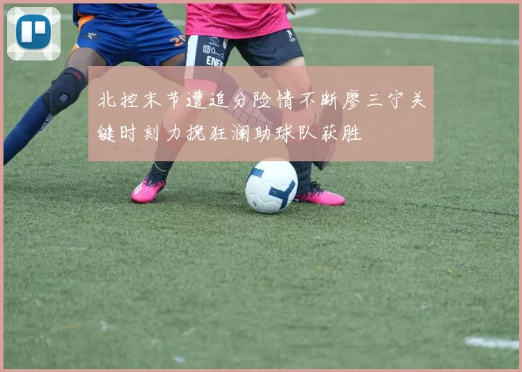 北控末节遭追分险情不断廖三宁关键时刻力挽狂澜助球队获胜