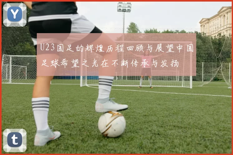 U23国足的辉煌历程回顾与展望中国足球希望之光在不断传承与发扬