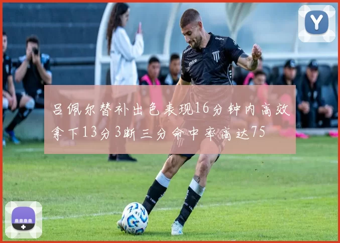 吕佩尔替补出色表现16分钟内高效拿下13分3断三分命中率高达75