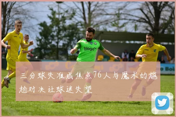 三分球失准成焦点76人与魔术的尴尬对决让球迷失望