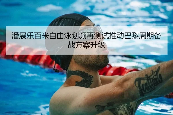 潘展乐百米自由泳划频再测试推动巴黎周期备战方案升级